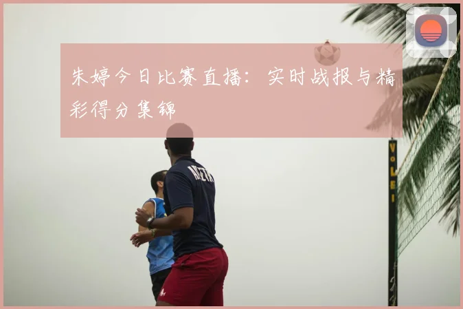 朱婷今日比赛直播:实时战报与精彩得分集锦