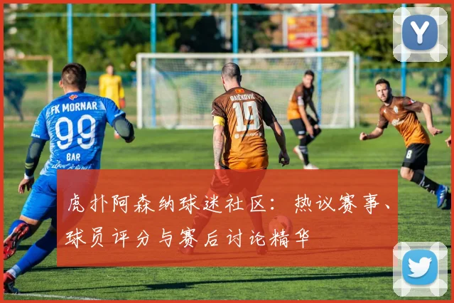 虎扑阿森纳球迷社区:热议赛事、球员评分与赛后讨论精华