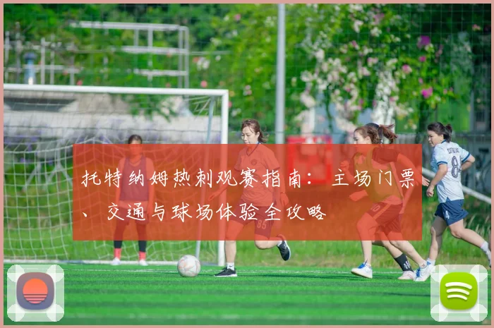 托特纳姆热刺观赛指南：主场门票、交通与球场体验全攻略