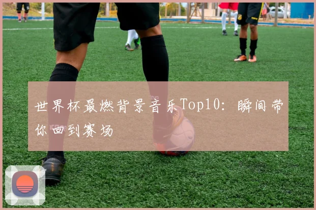 世界杯最燃背景音乐Top10：瞬间带你回到赛场