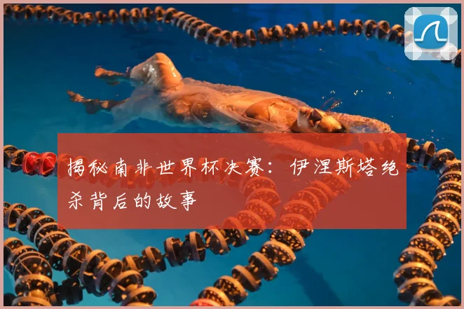 揭秘南非世界杯决赛：伊涅斯塔绝杀背后的故事