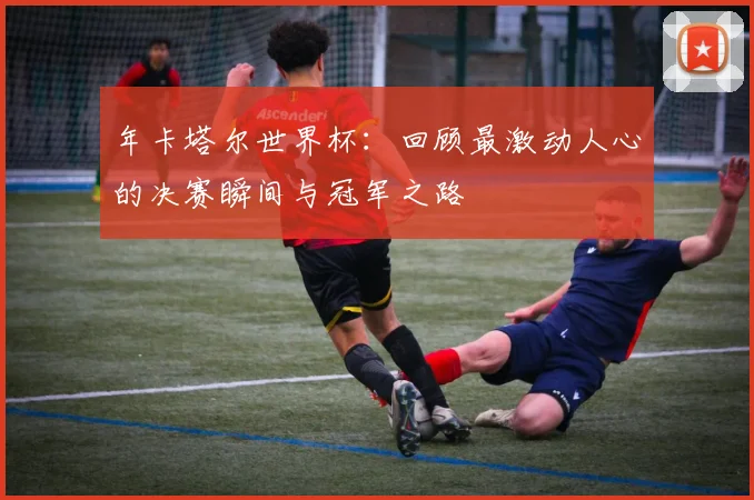 年卡塔尔世界杯：回顾最激动人心的决赛瞬间与冠军之路
