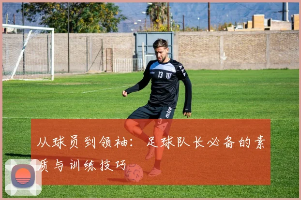 从球员到领袖:足球队长必备的素质与训练技巧